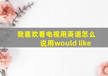 我喜欢看电视用英语怎么说用would like